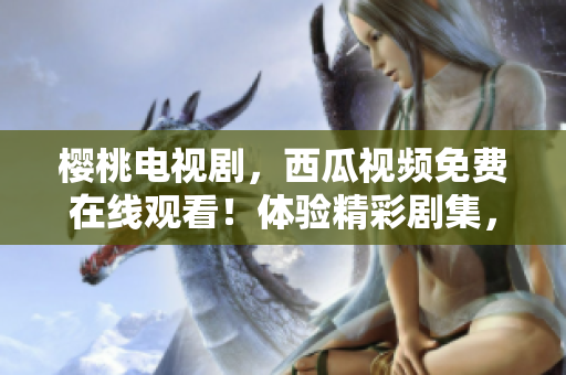 樱桃电视剧，西瓜视频免费在线观看！体验精彩剧集，尽在您的指尖。