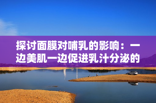 探讨面膜对哺乳的影响：一边美肌一边促进乳汁分泌的可行性