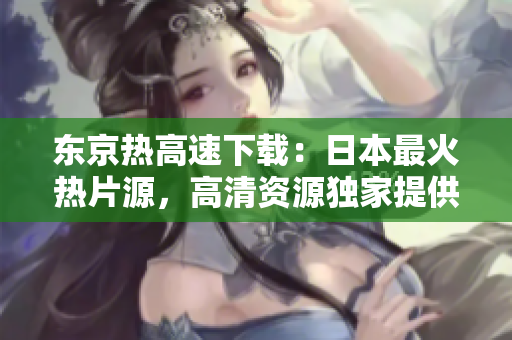 东京热高速下载：日本最火热片源，高清资源独家提供