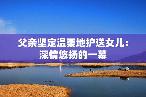 父亲坚定温柔地护送女儿：深情悠扬的一幕
