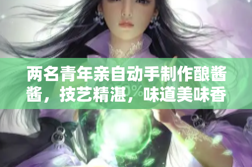 两名青年亲自动手制作酿酱酱，技艺精湛，味道美味香浓