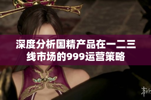 深度分析国精产品在一二三线市场的999运营策略