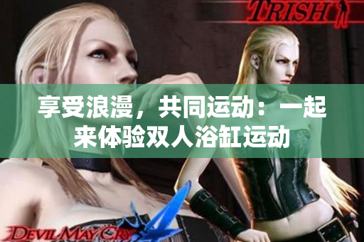 享受浪漫，共同运动：一起来体验双人浴缸运动