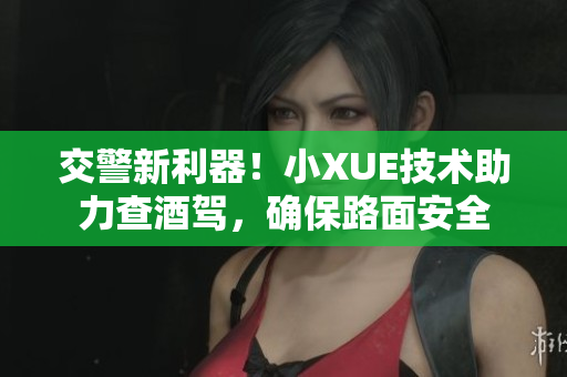 交警新利器！小XUE技术助力查酒驾，确保路面安全