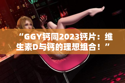 “GGY钙同2023钙片：维生素D与钙的理想组合！”