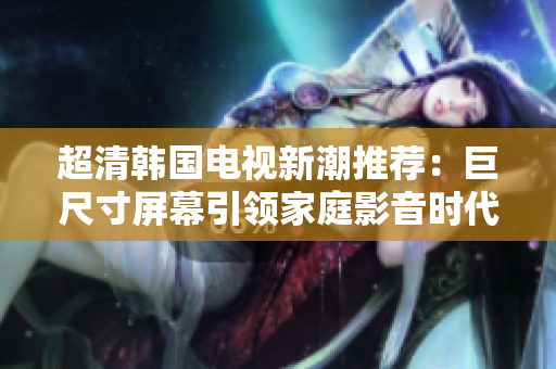 超清韩国电视新潮推荐：巨尺寸屏幕引领家庭影音时代