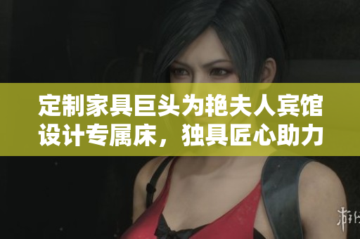 定制家具巨头为艳夫人宾馆设计专属床，独具匠心助力酒店打造独特品牌。