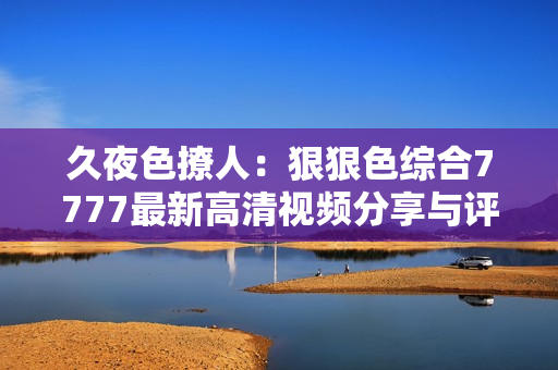 久夜色撩人：狠狠色综合7777最新高清视频分享与评测