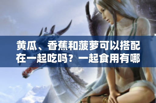 黄瓜、香蕉和菠萝可以搭配在一起吃吗？一起食用有哪些好处和注意事项？