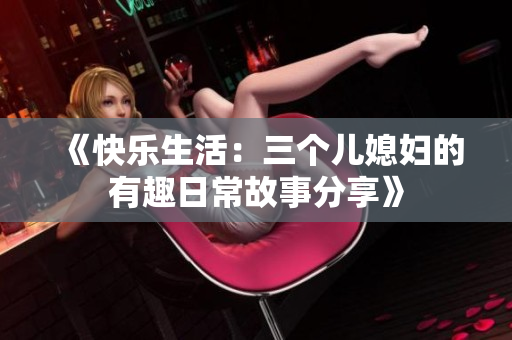 《快乐生活：三个儿媳妇的有趣日常故事分享》