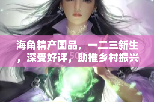 海角精产国品，一二三新生，深受好评，助推乡村振兴。