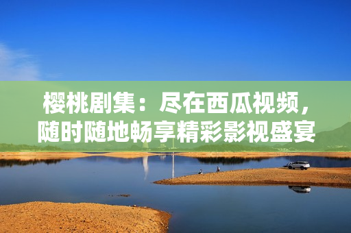 樱桃剧集：尽在西瓜视频，随时随地畅享精彩影视盛宴！