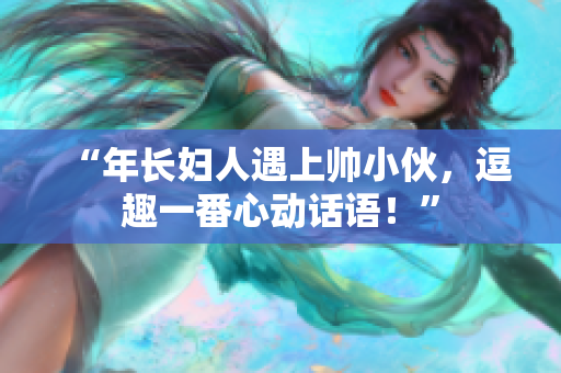 “年长妇人遇上帅小伙，逗趣一番心动话语！”