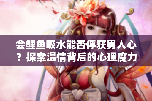 会鲤鱼吸水能否俘获男人心？探索温情背后的心理魔力