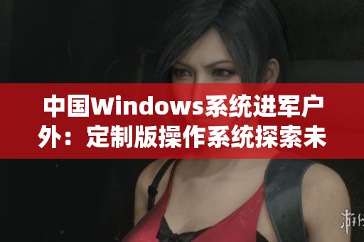 中国Windows系统进军户外：定制版操作系统探索未来数码生活