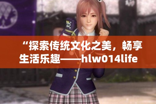 “探索传统文化之美，畅享生活乐趣——hlw014life葫芦”