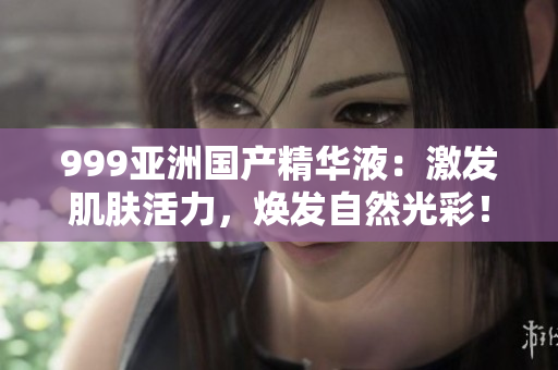999亚洲国产精华液：激发肌肤活力，焕发自然光彩！
