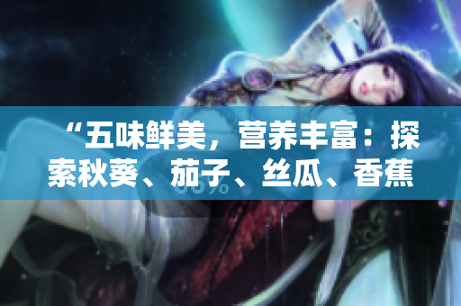 “五味鲜美，营养丰富：探索秋葵、茄子、丝瓜、香蕉、榴莲的健康之旅”