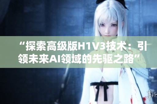 “探索高级版H1V3技术：引领未来AI领域的先驱之路”