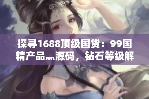 探寻1688顶级国货：99国精产品灬源码，钻石等级解析