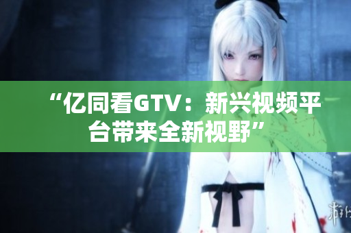 “亿同看GTV：新兴视频平台带来全新视野”