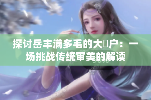探讨岳丰满多毛的大隂户：一场挑战传统审美的解读