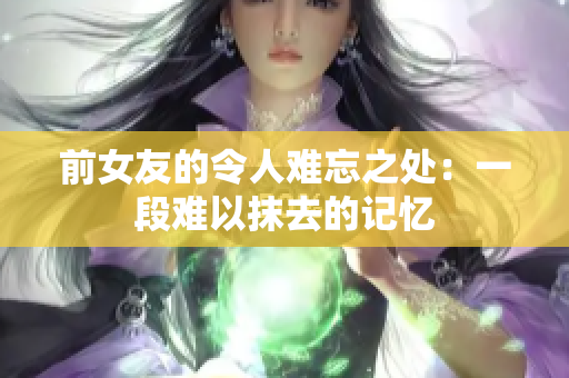 前女友的令人难忘之处：一段难以抹去的记忆
