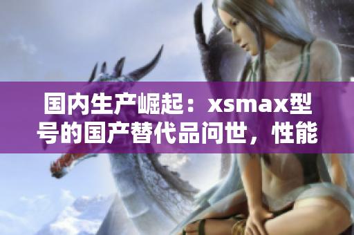 国内生产崛起：xsmax型号的国产替代品问世，性能与外观齐头并进