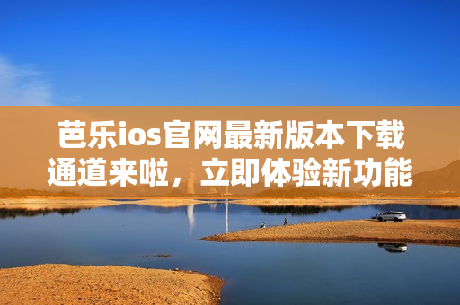 芭乐ios官网最新版本下载通道来啦，立即体验新功能