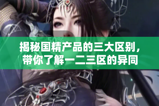 揭秘国精产品的三大区别，带你了解一二三区的异同