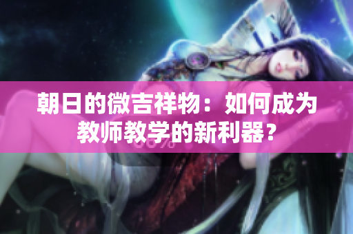 朝日的微吉祥物：如何成为教师教学的新利器？
