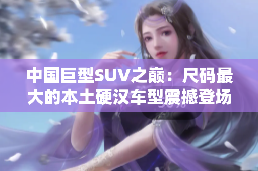 中国巨型SUV之巅：尺码最大的本土硬汉车型震撼登场，引领国产车市新风潮！