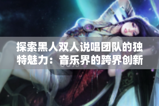 探索黑人双人说唱团队的独特魅力：音乐界的跨界创新与文化传承