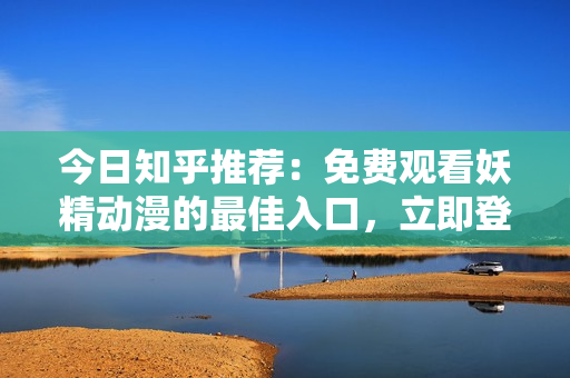 今日知乎推荐：免费观看妖精动漫的最佳入口，立即登录畅享精彩内容