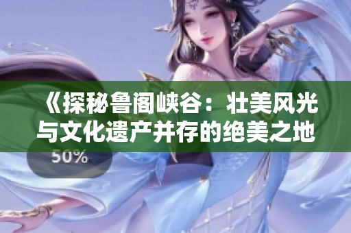 《探秘鲁阁峡谷：壮美风光与文化遗产并存的绝美之地》