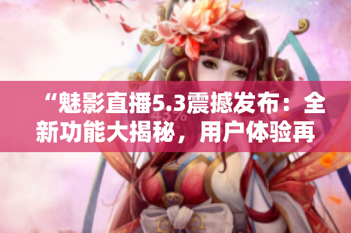 “魅影直播5.3震撼发布：全新功能大揭秘，用户体验再升级！”