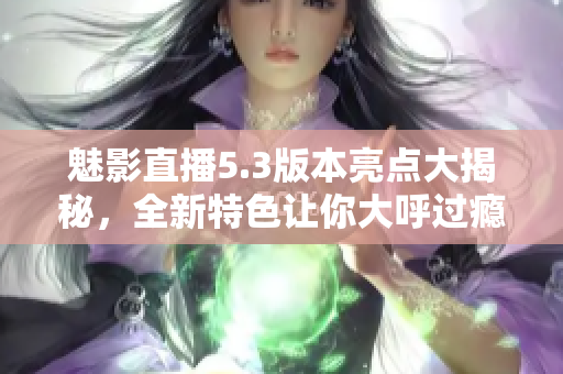 魅影直播5.3版本亮点大揭秘，全新特色让你大呼过瘾