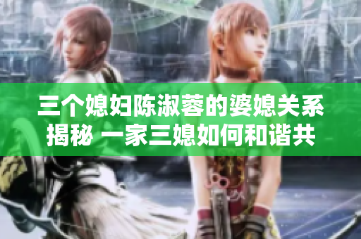 三个媳妇陈淑蓉的婆媳关系揭秘 一家三媳如何和谐共处？
