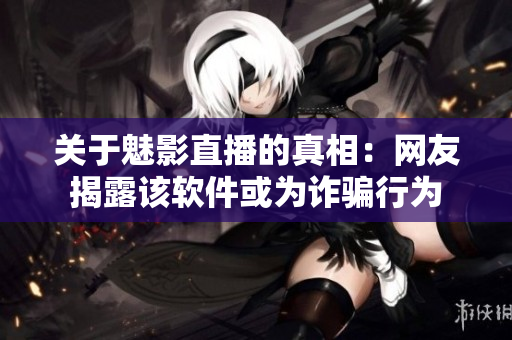 关于魅影直播的真相：网友揭露该软件或为诈骗行为