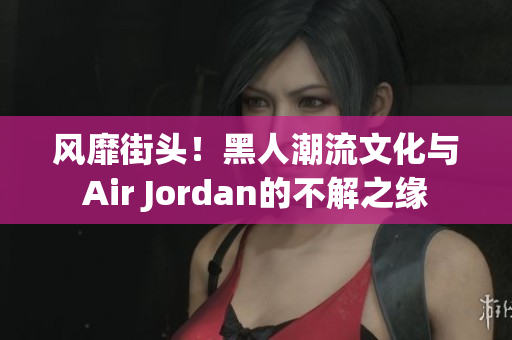风靡街头！黑人潮流文化与Air Jordan的不解之缘