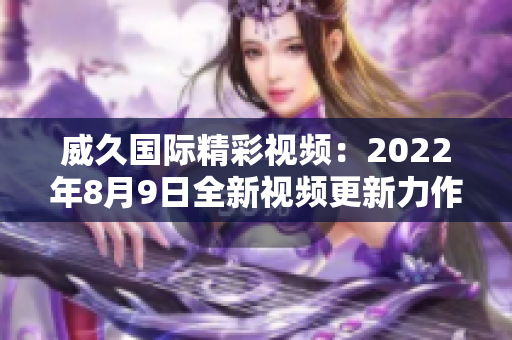 威久国际精彩视频：2022年8月9日全新视频更新力作盛宴