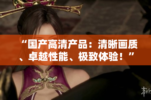 “国产高清产品：清晰画质、卓越性能、极致体验！”