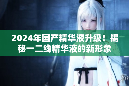 2024年国产精华液升级！揭秘一二线精华液的新形象