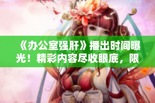 《办公室强肝》播出时间曝光！精彩内容尽收眼底，限时抢先一睹！