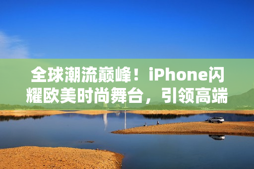 全球潮流巅峰！iPhone闪耀欧美时尚舞台，引领高端科技风潮