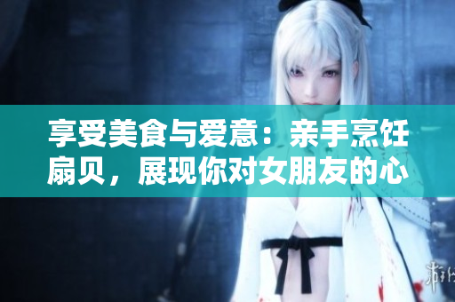 享受美食与爱意：亲手烹饪扇贝，展现你对女朋友的心思