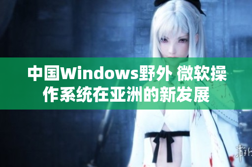 中国Windows野外 微软操作系统在亚洲的新发展