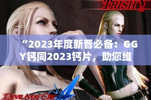 “2023年度新晋必备：GGY钙同2023钙片，助您维持健康骨骼！”