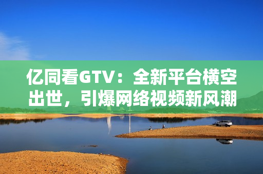 亿同看GTV：全新平台横空出世，引爆网络视频新风潮