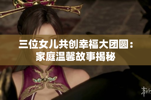 三位女儿共创幸福大团圆：家庭温馨故事揭秘